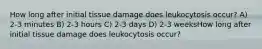 How long after initial tissue damage does leukocytosis occur? A) 2-3 minutes B) 2-3 hours C) 2-3 days D) 2-3 weeksHow long after initial tissue damage does leukocytosis occur?