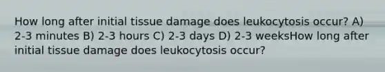 How long after initial tissue damage does leukocytosis occur? A) 2-3 minutes B) 2-3 hours C) 2-3 days D) 2-3 weeksHow long after initial tissue damage does leukocytosis occur?