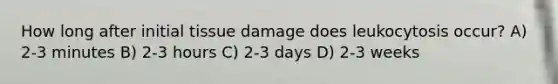 How long after initial tissue damage does leukocytosis occur? A) 2-3 minutes B) 2-3 hours C) 2-3 days D) 2-3 weeks