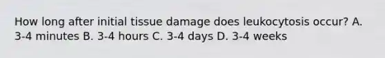 How long after initial tissue damage does leukocytosis occur? A. 3-4 minutes B. 3-4 hours C. 3-4 days D. 3-4 weeks