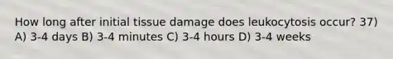 How long after initial tissue damage does leukocytosis occur? 37) A) 3-4 days B) 3-4 minutes C) 3-4 hours D) 3-4 weeks