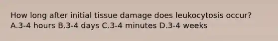 How long after initial tissue damage does leukocytosis occur? A.3-4 hours B.3-4 days C.3-4 minutes D.3-4 weeks