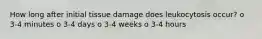 How long after initial tissue damage does leukocytosis occur? o 3-4 minutes o 3-4 days o 3-4 weeks o 3-4 hours