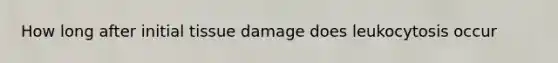 How long after initial tissue damage does leukocytosis occur