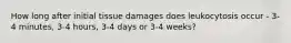 How long after initial tissue damages does leukocytosis occur - 3-4 minutes, 3-4 hours, 3-4 days or 3-4 weeks?