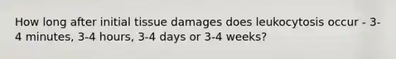 How long after initial tissue damages does leukocytosis occur - 3-4 minutes, 3-4 hours, 3-4 days or 3-4 weeks?