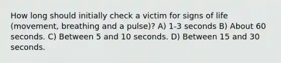 How long should initially check a victim for signs of life (movement, breathing and a pulse)? A) 1-3 seconds B) About 60 seconds. C) Between 5 and 10 seconds. D) Between 15 and 30 seconds.