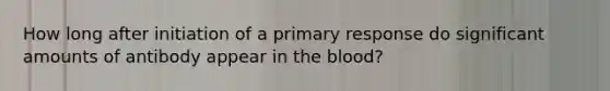 How long after initiation of a primary response do significant amounts of antibody appear in <a href='https://www.questionai.com/knowledge/k7oXMfj7lk-the-blood' class='anchor-knowledge'>the blood</a>?