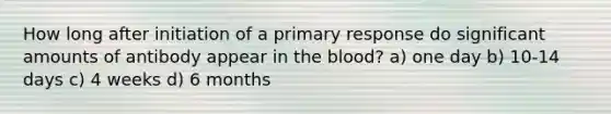 How long after initiation of a primary response do significant amounts of antibody appear in the blood? a) one day b) 10-14 days c) 4 weeks d) 6 months