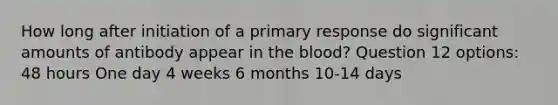 How long after initiation of a primary response do significant amounts of antibody appear in the blood? Question 12 options: 48 hours One day 4 weeks 6 months 10-14 days