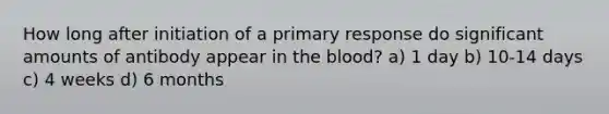 How long after initiation of a primary response do significant amounts of antibody appear in the blood? a) 1 day b) 10-14 days c) 4 weeks d) 6 months