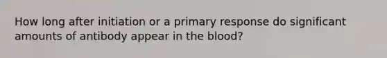 How long after initiation or a primary response do significant amounts of antibody appear in the blood?