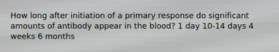 How long after initiation of a primary response do significant amounts of antibody appear in the blood? 1 day 10-14 days 4 weeks 6 months