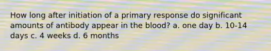 How long after initiation of a primary response do significant amounts of antibody appear in <a href='https://www.questionai.com/knowledge/k7oXMfj7lk-the-blood' class='anchor-knowledge'>the blood</a>? a. one day b. 10-14 days c. 4 weeks d. 6 months