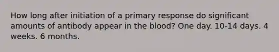 How long after initiation of a primary response do significant amounts of antibody appear in the blood? One day. 10-14 days. 4 weeks. 6 months.