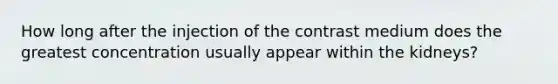 How long after the injection of the contrast medium does the greatest concentration usually appear within the kidneys?