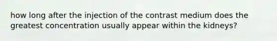 how long after the injection of the contrast medium does the greatest concentration usually appear within the kidneys?