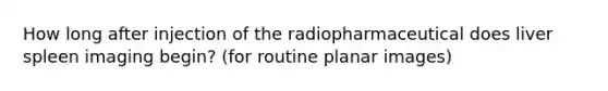 How long after injection of the radiopharmaceutical does liver spleen imaging begin? (for routine planar images)