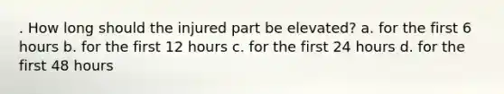 . How long should the injured part be elevated? a. for the first 6 hours b. for the first 12 hours c. for the first 24 hours d. for the first 48 hours