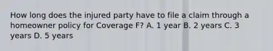 How long does the injured party have to file a claim through a homeowner policy for Coverage F? A. 1 year B. 2 years C. 3 years D. 5 years