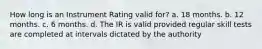 How long is an Instrument Rating valid for? a. 18 months. b. 12 months. c. 6 months. d. The IR is valid provided regular skill tests are completed at intervals dictated by the authority