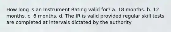 How long is an Instrument Rating valid for? a. 18 months. b. 12 months. c. 6 months. d. The IR is valid provided regular skill tests are completed at intervals dictated by the authority