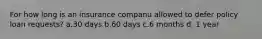 For how long is an insurance companu allowed to defer policy loan requests? a.30 days b.60 days c.6 months d. 1 year