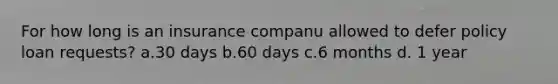 For how long is an insurance companu allowed to defer policy loan requests? a.30 days b.60 days c.6 months d. 1 year