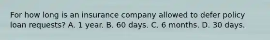 For how long is an insurance company allowed to defer policy loan requests? A. 1 year. B. 60 days. C. 6 months. D. 30 days.