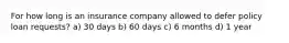 For how long is an insurance company allowed to defer policy loan requests? a) 30 days b) 60 days c) 6 months d) 1 year