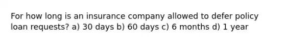 For how long is an insurance company allowed to defer policy loan requests? a) 30 days b) 60 days c) 6 months d) 1 year