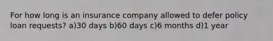 For how long is an insurance company allowed to defer policy loan requests? a)30 days b)60 days c)6 months d)1 year