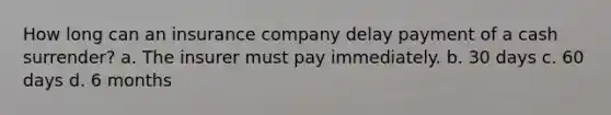 How long can an insurance company delay payment of a cash surrender? a. The insurer must pay immediately. b. 30 days c. 60 days d. 6 months