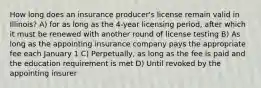 How long does an insurance producer's license remain valid in Illinois? A) for as long as the 4-year licensing period, after which it must be renewed with another round of license testing B) As long as the appointing insurance company pays the appropriate fee each January 1 C) Perpetually, as long as the fee is paid and the education requirement is met D) Until revoked by the appointing insurer