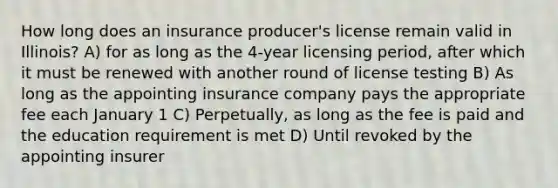 How long does an insurance producer's license remain valid in Illinois? A) for as long as the 4-year licensing period, after which it must be renewed with another round of license testing B) As long as the appointing insurance company pays the appropriate fee each January 1 C) Perpetually, as long as the fee is paid and the education requirement is met D) Until revoked by the appointing insurer