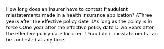 How long does an insurer have to contest fraudulent misstatements made in a health insurance application? AThree years after the effective policy date BAs long as the policy is in force COne year after the effective policy date DTwo years after the effective policy date Incorrect! Fraudulent misstatements can be contested at any time.