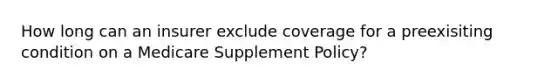 How long can an insurer exclude coverage for a preexisiting condition on a Medicare Supplement Policy?