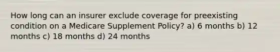 How long can an insurer exclude coverage for preexisting condition on a Medicare Supplement Policy? a) 6 months b) 12 months c) 18 months d) 24 months