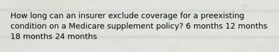 How long can an insurer exclude coverage for a preexisting condition on a Medicare supplement policy? 6 months 12 months 18 months 24 months