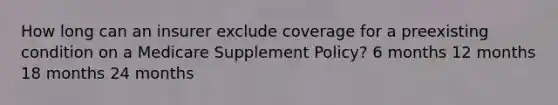 How long can an insurer exclude coverage for a preexisting condition on a Medicare Supplement Policy? 6 months 12 months 18 months 24 months