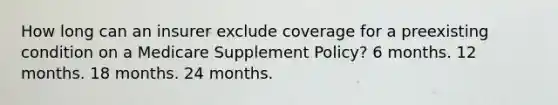 How long can an insurer exclude coverage for a preexisting condition on a Medicare Supplement Policy? 6 months. 12 months. 18 months. 24 months.