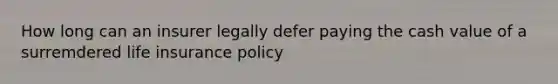 How long can an insurer legally defer paying the cash value of a surremdered life insurance policy