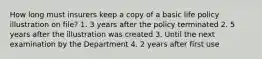 How long must insurers keep a copy of a basic life policy illustration on file? 1. 3 years after the policy terminated 2. 5 years after the illustration was created 3. Until the next examination by the Department 4. 2 years after first use