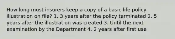 How long must insurers keep a copy of a basic life policy illustration on file? 1. 3 years after the policy terminated 2. 5 years after the illustration was created 3. Until the next examination by the Department 4. 2 years after first use