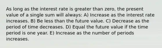 As long as the interest rate is greater than zero, the present value of a single sum will always: A) Increase as the interest rate increases. B) Be less than the future value. C) Decrease as the period of time decreases. D) Equal the future value if the time period is one year. E) Increase as the number of periods increases.