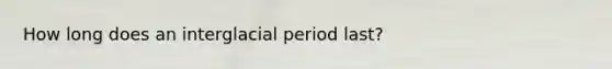 How long does an interglacial period last?