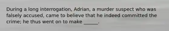 During a long interrogation, Adrian, a murder suspect who was falsely accused, came to believe that he indeed committed the crime; he thus went on to make ______.