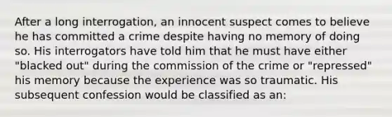 After a long interrogation, an innocent suspect comes to believe he has committed a crime despite having no memory of doing so. His interrogators have told him that he must have either "blacked out" during the commission of the crime or "repressed" his memory because the experience was so traumatic. His subsequent confession would be classified as an: