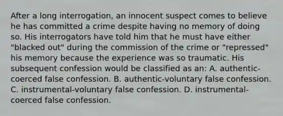 After a long interrogation, an innocent suspect comes to believe he has committed a crime despite having no memory of doing so. His interrogators have told him that he must have either "blacked out" during the commission of the crime or "repressed" his memory because the experience was so traumatic. His subsequent confession would be classified as an: A. authentic-coerced false confession. B. authentic-voluntary false confession. C. instrumental-voluntary false confession. D. instrumental-coerced false confession.