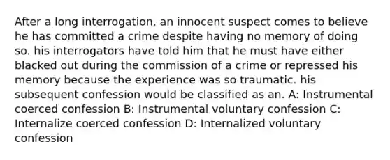 After a long interrogation, an innocent suspect comes to believe he has committed a crime despite having no memory of doing so. his interrogators have told him that he must have either blacked out during the commission of a crime or repressed his memory because the experience was so traumatic. his subsequent confession would be classified as an. A: Instrumental coerced confession B: Instrumental voluntary confession C: Internalize coerced confession D: Internalized voluntary confession